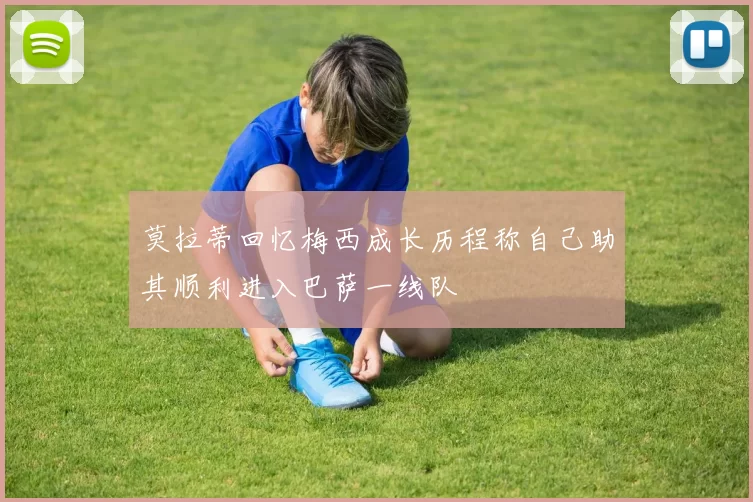 莫拉蒂回忆梅西成长历程称自己助其顺利进入巴萨一线队