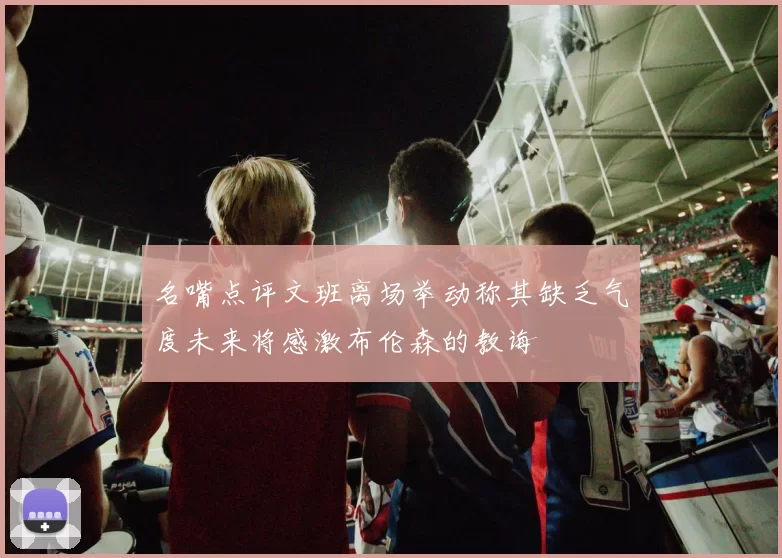 名嘴点评文班离场举动称其缺乏气度未来将感激布伦森的教诲
